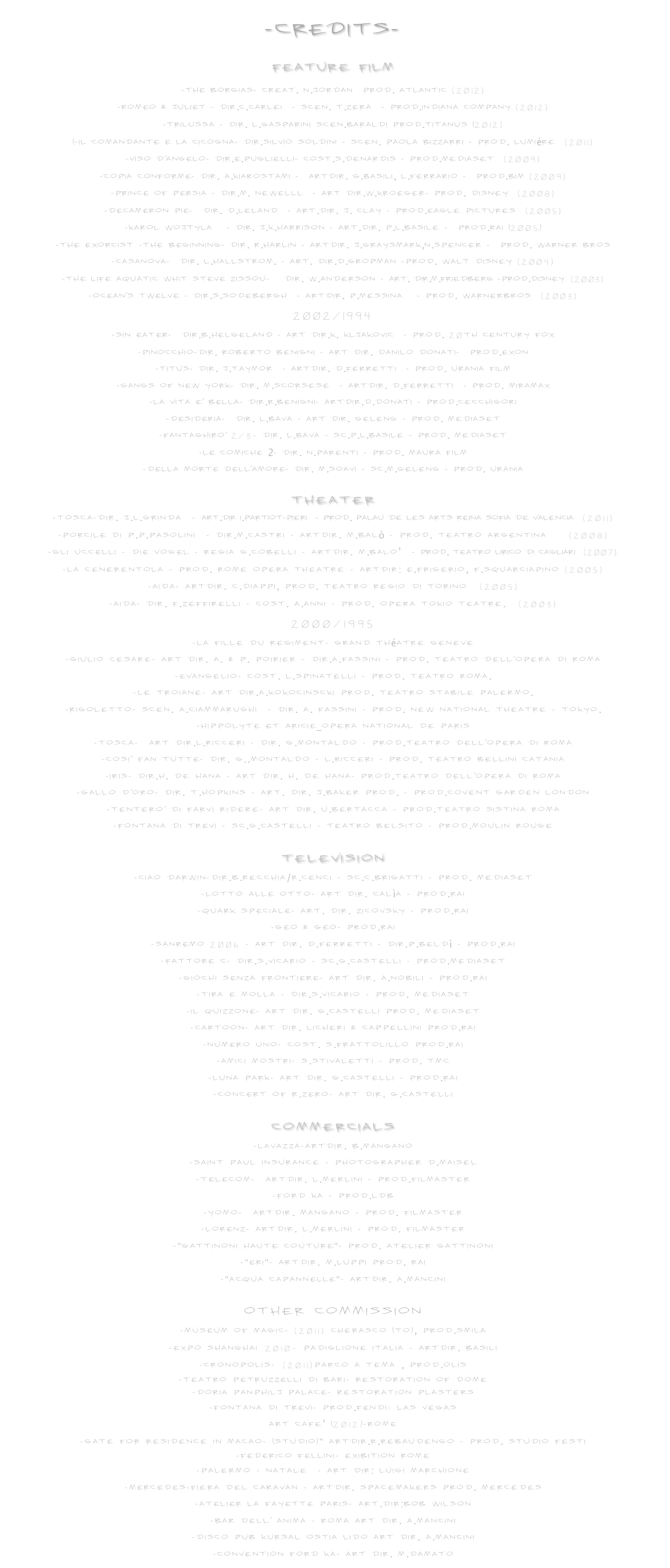-CREDITS-

Feature film
-THE BORGIAS- Creat. N.Jordan  Prod. ATLAntic (2012) 
-ROMEO & JULIET - Dir.C.Carlei  - Scen. T.Zera  - Prod.Indiana Company (2012)
-TRILUSSA - Dir. L.Gasparini scen.baraldi Prod.TITANUS (2012)
(-IL COMANDANTE E LA CICOGNA- Dir.Silvio Soldini - Scen. Paola Bizzarri - Prod. Lumiére  (2011)
-VISO D'ANGELO- Dir.E.Puglielli- Cost.S.Denardis - Prod.Mediaset  (2009)
-COPIA CONFORME- Dir. A.Kiarostami -  ArtDir. G.Basili, L.Ferrario -  Prod.BIM (2009)
-PRINCE OF PERSIA - Dir.M. NewellL  - Art Dir.W.Kroeger- Prod. Disney  (2008)
-DECAMERON PIE-  Dir. D.Leland  - Art.Dir. J. Clay - Prod.Eagle Pictures  (2005)
-KAROL WOJTYLA   - Dir. J.K.Harrison - Art.Dir. P.L.Basile -  Prod.RAI (2005) -THE EXORCIST -The BEGINNING- Dir. R.Harlin - ArtDir. J.Graysmark,N.Spencer -  Prod. Warner Bros
-CASANOVA-  Dir. L.Hallstrom. - Art. Dir.D.Gropman -Prod. Walt Disney (2004)
-THE LIFE AQUATIC WHIT STEVE ZISSOU-   Dir. W.Anderson - Art. Dir.M.Friedberg -Prod.Disney (2003) -OCEAN'S TWELVE - Dir.S.Sodebergh  - ArtDir. P.Messina   - Prod. WarnerBros  (2003)
2002/1994
-SIN EATER-  Dir.B.Helgeland - Art Dir.K. Kljakovic  - Prod. 20Th Century Fox
-PINOCCHIO-Dir. Roberto Benigni - Art Dir. Danilo Donati-  Prod.Exon   -TITUS- Dir. J.Taymor  - ArtDir. D.Ferretti  - Prod. URANIA Film
-GANGS OF NEW YORK- Dir. M.Scorsese  - ArtDir. D.Ferretti  - Prod. Miramax
-LA VITA E' BELLA- Dir.R.Benigni- ArtDir.D.Donati - Prod.CecchiGori
-DESIDERIA-  Dir. L.Bava - Art Dir. Geleng - Prod. Mediaset  -FANTAGHIRO' 2/3- Dir. L.Bava - Sc.P.L.Basile - Prod. Mediaset
-LE COMICHE 2- Dir. N.Parenti - Prod. Maura film -DELLA MORTE DELL'AMORE- Dir. M.Soavi - Sc.M.Geleng - Prod. Urania  
Theater
-TOSCA-Dir. J.L.Grinda  - Art.Dir I.Partiot-Pieri  - Prod. Palau de les Arts Reina Sofia de Valencia  (2011)
-PORCILE di P.P.Pasolini  - Dir.M.Castri - ArtDir. M.Balò - Prod. Teatro Argentina   (2008)
-GLI UCCELLI - DIE VOGEL - Regia G.Cobelli - ArtDir. M.Balo’  - Prod. Teatro Lirico di Cagliari  (2007)
-La Cenerentola - Prod. Rome Opera Theatre - ArtDir: E.Frigerio, F.Squarciapino (2005)
-Aida- ArtDir. C.Diappi, Prod. Teatro Regio di Torino  (2005)
-Aida- Dir. F.Zeffirelli - Cost. A.Anni - Prod. Opera Tokio Teatre.  (2003)
2000/1995
-La fille du Regiment- Grand Théatre Geneve  -Giulio Cesare- Art Dir. A. & P. Poirier - Dir.A.Fassini - Prod. Teatro dell'Opera di Roma -Evangelio- Cost. L.Spinatelli - Prod. Teatro Roma. -Le Troiane- Art Dir.A.Kokocinscki Prod. Teatro Stabile Palermo. -Rigoletto- Scen. A.Ciammarughi  - Dir. A. Fassini - Prod. New National Theatre - Tokyo.
-HIPPOLYTE ET ARICIE_Opera National de Paris  -TOSCA-  Art Dir.L.Ricceri - Dir. G.Montaldo - Prod.Teatro dell'Opera di Roma -COSI' FAN TUTTE- Dir. G..Montaldo - L.Ricceri - Prod. Teatro Bellini Catania
-IRIS- Dir.H. De Hana - Art Dir. H. De Hana- Prod.Teatro Dell'Opera di Roma 
-Gallo D'Oro- Dir. T.Hopkins - Art. Dir. J.Baker Prod. - Prod.Covent Garden London -Tentero' di farvi ridere- Art Dir. U.Bertacca - Prod.Teatro Sistina Roma 
-FONTANA DI TREVI - Sc.G.Castelli - Teatro Belsito - Prod.Moulin Rouge 
Television
-CIAO DARWIN-Dir.B.Recchia/R.Cenci - Sc.C.Brigatti - Prod. Mediaset -LOTTO ALLE OTTO- Art Dir. Calìa - Prod.RAI
-QUARK SPECIALE- Art. Dir. Zicovsky - Prod.RAI
-GEO & GEO- Prod.RAI
-SANREMO 2006 - Art Dir. D.Ferretti - Dir.P.Beldì - Prod.RAI
-FATTORE C- Dir.S.Vicario - Sc.G.Castelli - Prod.Mediaset
-GIOCHI SENZA FRONTIERE- Art Dir. A.Nobili - Prod.RAI -TIRA E MOLLA - Dir.S.Vicario - Prod. Mediaset -IL QUIZZONE- Art Dir. G.Castelli Prod. Mediaset -CARTOON- Art Dir. Licheri & Cappellini Prod.RAI -NUMERO UNO- Cost. S.Frattolillo Prod.RAI -AMICI MOSTRI- S.Stivaletti - Prod. TMC -LUNA PARK- Art Dir. G.Castelli - Prod.RAI -CONCERT of R.ZERO- Art Dir. G.Castelli

Commercials
-LAVAZZA-ArtDir. B.Mangano
-Saint Paul Insurance - Photographer D.Maisel
-TELECOM-  ArtDir. L.Merlini - Prod.Filmaster
-FORD KA - Prod.LDB -YOMO-  ArtDir. Mangano - Prod. Filmaster -LORENZ- ArtDir. L.Merlini - Prod. Filmaster -"GATTINONI HAUTE COUTURE"- Prod. Atelier Gattinoni -"ERI"- ArtDir. M.Luppi Prod. RAI -"ACQUA CAPANNELLE"- ArtDir. A.Mancini

Other commission
-MUSEUM OF MAGIC- (2011) Cherasco (TO), Prod.SMILA 
-EXPO SHANGHAI 2010- Padiglione Italia - ArtDir. Basili
-CRONOPOLIS- (2011)Parco a tema , Prod.OLIS
-Teatro PETRUZZELLI di Bari- Restoration of Dome
-DORIA PANPHILJ PALACE- Restoration plasters
-FONTANA DI TREVI- Prod.FENDI- Las Vegas
Art cafe’ (2012)-rome
-Gate for residence in Macao- (Studio)" ArtDir.R.Rebaudengo - Prod. Studio Festi
-FEDERICO FELLINI- Exibition Rome
-Palermo - Natale  - Art dir: Luigi Marchione
-MERCEDES-Fiera del Caravan - ArtDir. Spacemakers Prod. Mercedes -ATELIER LA FAYETTE PARIS- Art.Dir:Bob Wilson -Bar dell' Anima - Roma Art Dir. A.Mancini -Disco pub Kursal Ostia Lido Art Dir. A.Mancini -Convention FORD KA- Art Dir. M.Damato 